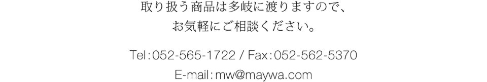 取り扱う商品は多岐に渡りますので、お気軽にご相談ください。【お問い合わせ】 TEL:052-565-1722 ／ FAX:052-562-5370 ／ e-mail:mw@maywa.com