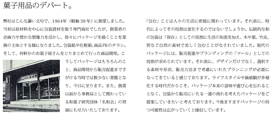 菓子用品のデパート。弊社はこんな謳い文句で、1962年（昭和37年）に創業しました。当初は原材料を中心に包装資材を扱う専門商社でしたが、創業者の企画力や豊かな想像力を活かし、徐々にパッケージを描くことを業務の主体とする様になりました...