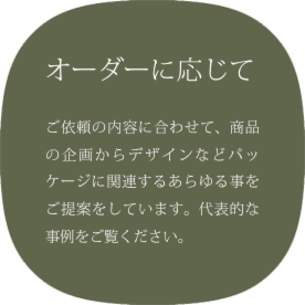 オーダーに応じて | ご依頼の内容に合わせて、商品の企画からデザインなどパッケージに関連するあらゆる事をご提案をしています。代表的な事例をご覧ください。